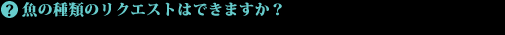 魚の種類のリクエストはできますか?