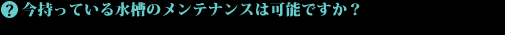 今持っている水槽のメンテナンスは可能ですか?